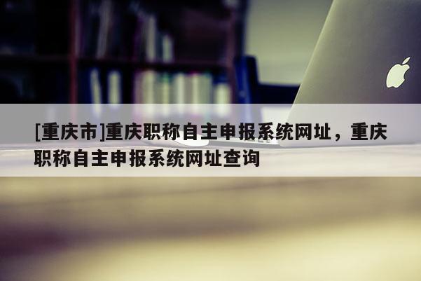 [重慶市]重慶職稱自主申報(bào)系統(tǒng)網(wǎng)址，重慶職稱自主申報(bào)系統(tǒng)網(wǎng)址查詢