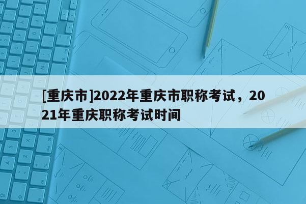 [重慶市]2022年重慶市職稱考試，2021年重慶職稱考試時(shí)間