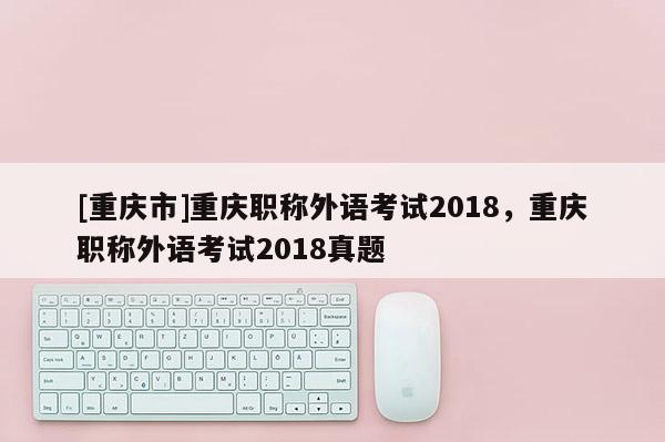 [重慶市]重慶職稱外語考試2018，重慶職稱外語考試2018真題