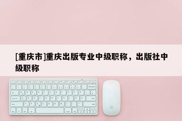 [重慶市]重慶出版專業(yè)中級職稱，出版社中級職稱