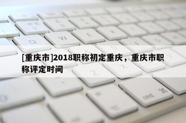 [重慶市]2018職稱初定重慶，重慶市職稱評定時間