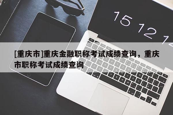 [重慶市]重慶金融職稱考試成績(jī)查詢，重慶市職稱考試成績(jī)查詢