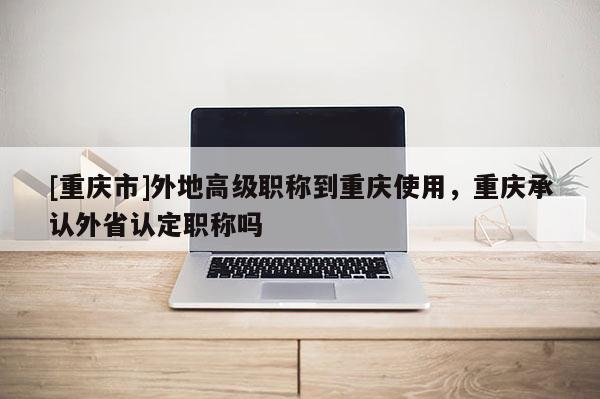 [重慶市]外地高級職稱到重慶使用，重慶承認(rèn)外省認(rèn)定職稱嗎