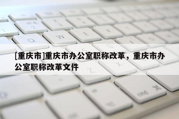 [重慶市]重慶市辦公室職稱改革，重慶市辦公室職稱改革文件