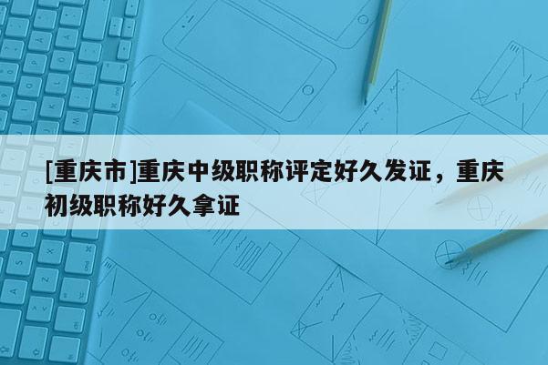 [重慶市]重慶中級(jí)職稱評(píng)定好久發(fā)證，重慶初級(jí)職稱好久拿證