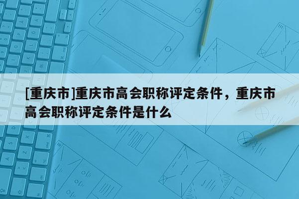 [重慶市]重慶市高會(huì)職稱評(píng)定條件，重慶市高會(huì)職稱評(píng)定條件是什么