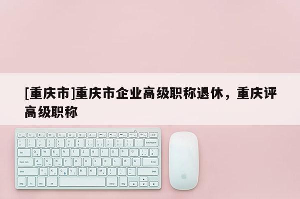 [重慶市]重慶市企業(yè)高級職稱退休，重慶評高級職稱