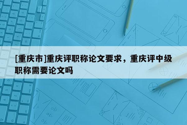 [重慶市]重慶評(píng)職稱論文要求，重慶評(píng)中級(jí)職稱需要論文嗎