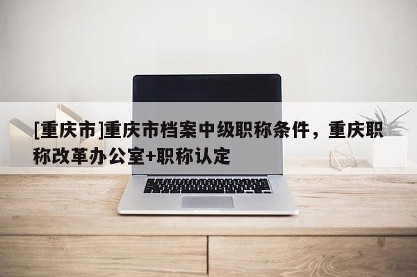 [重慶市]重慶市檔案中級(jí)職稱條件，重慶職稱改革辦公室+職稱認(rèn)定