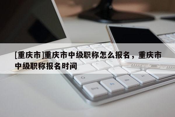 [重慶市]重慶市中級(jí)職稱怎么報(bào)名，重慶市中級(jí)職稱報(bào)名時(shí)間