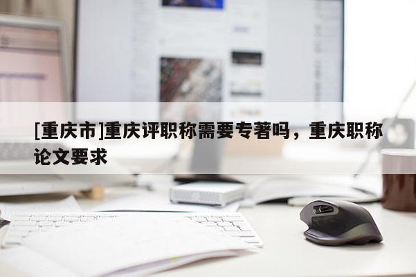 [重慶市]重慶評職稱需要專著嗎，重慶職稱論文要求