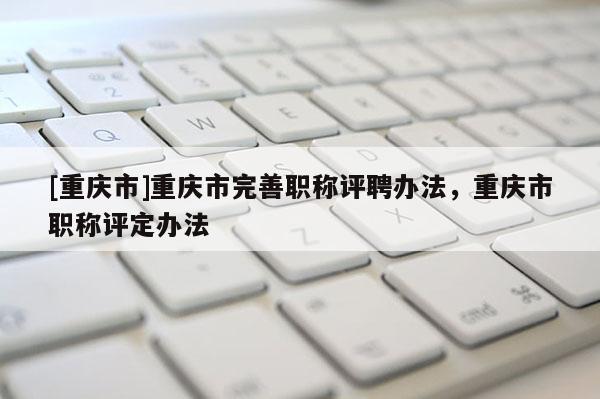 [重慶市]重慶市完善職稱評聘辦法，重慶市職稱評定辦法