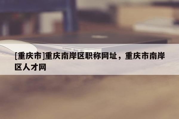 [重慶市]重慶南岸區(qū)職稱網(wǎng)址，重慶市南岸區(qū)人才網(wǎng)