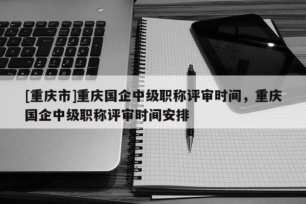 [重慶市]重慶國(guó)企中級(jí)職稱(chēng)評(píng)審時(shí)間，重慶國(guó)企中級(jí)職稱(chēng)評(píng)審時(shí)間安排