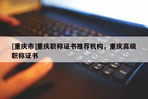 [重慶市]重慶職稱證書(shū)推薦機(jī)構(gòu)，重慶高級(jí)職稱證書(shū)