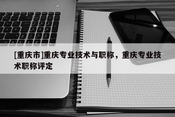 [重慶市]重慶專業(yè)技術(shù)與職稱，重慶專業(yè)技術(shù)職稱評(píng)定