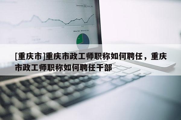 [重慶市]重慶市政工師職稱如何聘任，重慶市政工師職稱如何聘任干部