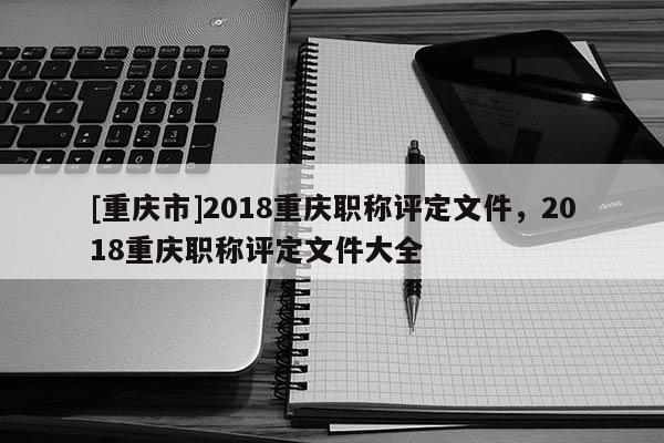 [重慶市]2018重慶職稱評定文件，2018重慶職稱評定文件大全