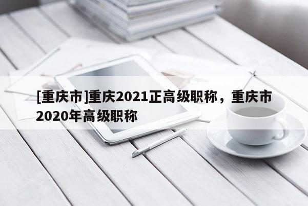 [重慶市]重慶2021正高級(jí)職稱，重慶市2020年高級(jí)職稱