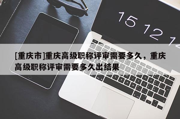 [重慶市]重慶高級職稱評審需要多久，重慶高級職稱評審需要多久出結果