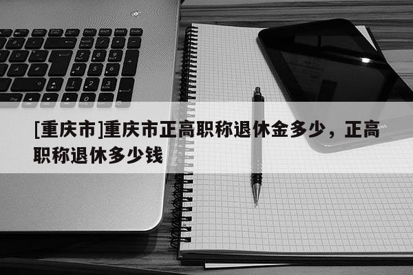 [重慶市]重慶市正高職稱退休金多少，正高職稱退休多少錢