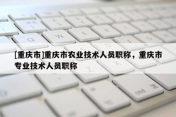 [重慶市]重慶市農(nóng)業(yè)技術(shù)人員職稱，重慶市專業(yè)技術(shù)人員職稱