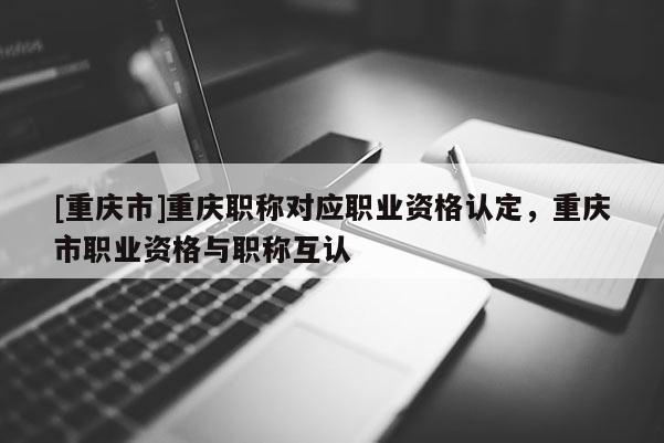 [重慶市]重慶職稱對應職業(yè)資格認定，重慶市職業(yè)資格與職稱互認