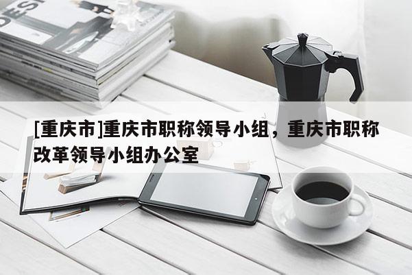 [重慶市]重慶市職稱領(lǐng)導(dǎo)小組，重慶市職稱改革領(lǐng)導(dǎo)小組辦公室