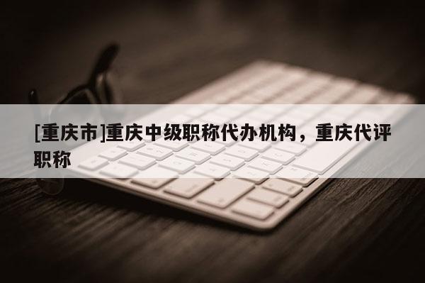 [重慶市]重慶中級職稱代辦機構(gòu)，重慶代評職稱