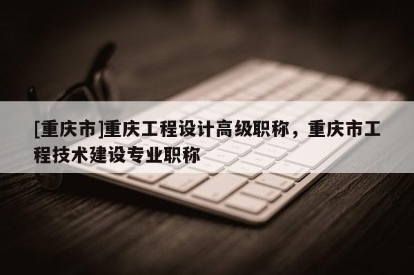 [重慶市]重慶工程設計高級職稱，重慶市工程技術(shù)建設專業(yè)職稱