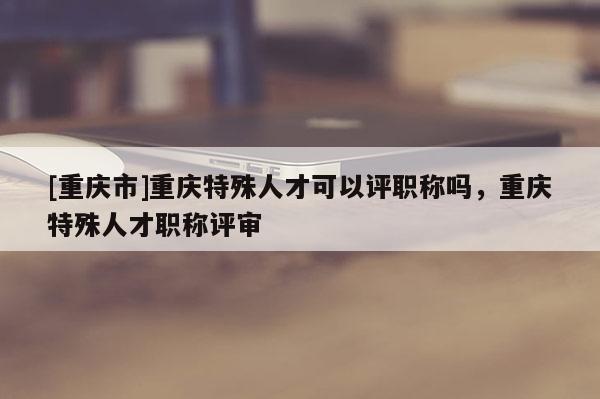 [重慶市]重慶特殊人才可以評(píng)職稱嗎，重慶特殊人才職稱評(píng)審