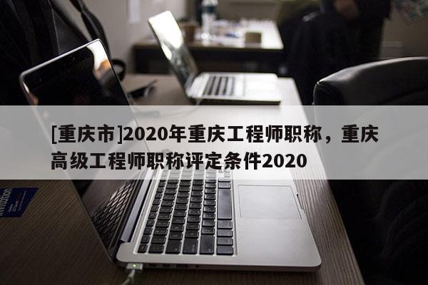 [重慶市]2020年重慶工程師職稱，重慶高級工程師職稱評定條件2020