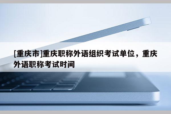 [重慶市]重慶職稱外語組織考試單位，重慶外語職稱考試時間