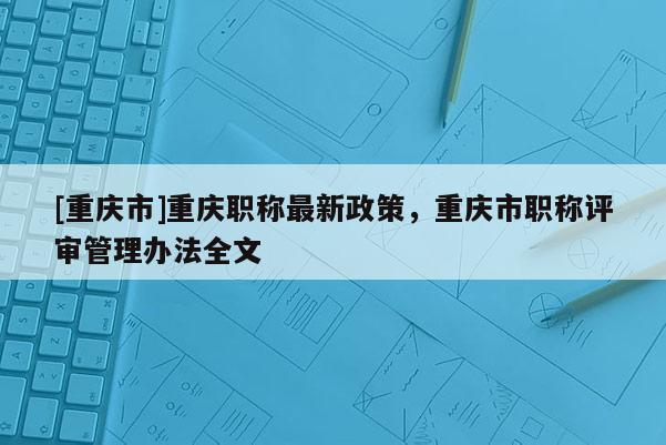 [重慶市]重慶職稱最新政策，重慶市職稱評(píng)審管理辦法全文