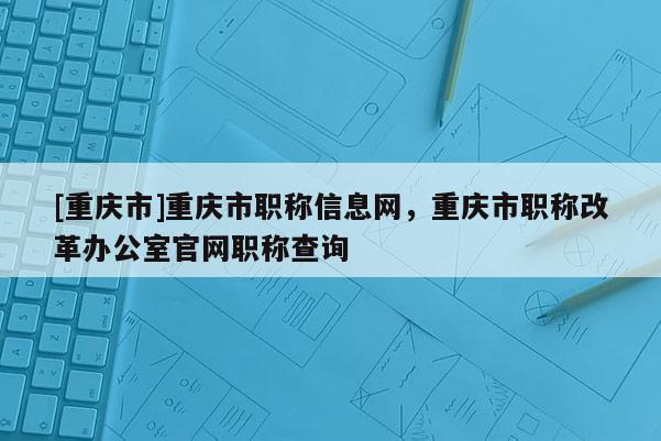 [重慶市]重慶市職稱信息網(wǎng)，重慶市職稱改革辦公室官網(wǎng)職稱查詢