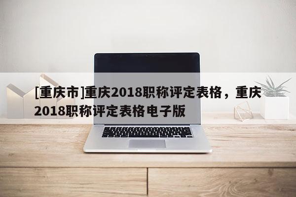 [重慶市]重慶2018職稱評(píng)定表格，重慶2018職稱評(píng)定表格電子版