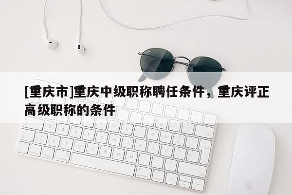 [重慶市]重慶中級職稱聘任條件，重慶評正高級職稱的條件