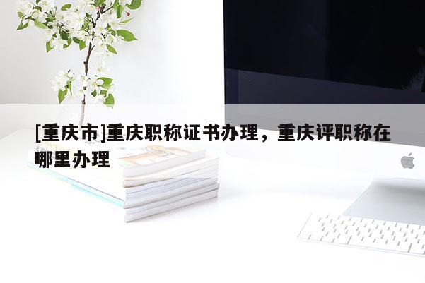 [重慶市]重慶職稱證書辦理，重慶評職稱在哪里辦理