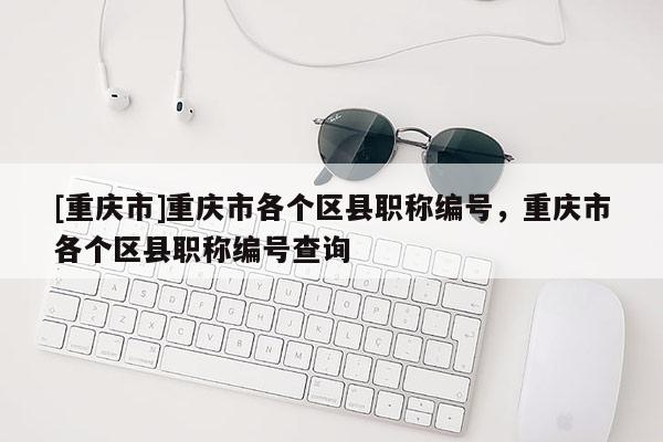 [重慶市]重慶市各個區(qū)縣職稱編號，重慶市各個區(qū)縣職稱編號查詢