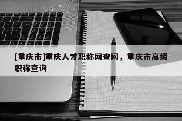 [重慶市]重慶人才職稱(chēng)網(wǎng)查網(wǎng)，重慶市高級(jí)職稱(chēng)查詢(xún)