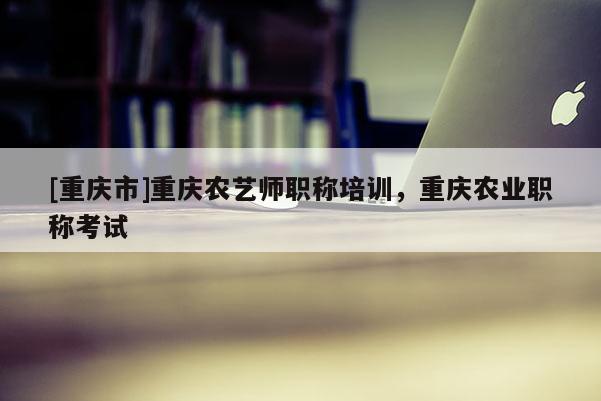 [重慶市]重慶農(nóng)藝師職稱培訓(xùn)，重慶農(nóng)業(yè)職稱考試