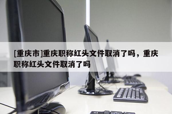 [重慶市]重慶職稱紅頭文件取消了嗎，重慶職稱紅頭文件取消了嗎