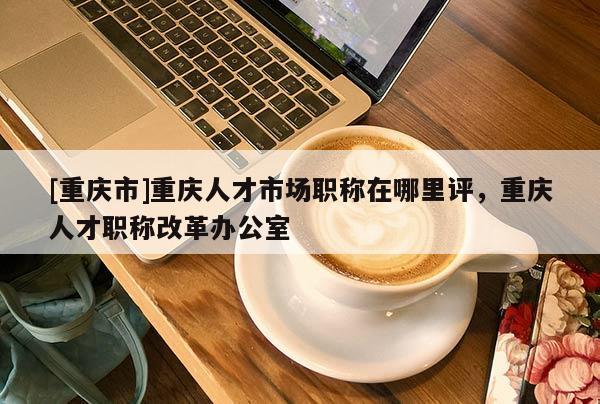 [重慶市]重慶人才市場職稱在哪里評，重慶人才職稱改革辦公室