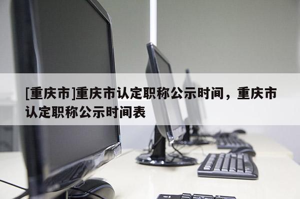 [重慶市]重慶市認定職稱公示時間，重慶市認定職稱公示時間表