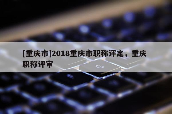 [重慶市]2018重慶市職稱評(píng)定，重慶 職稱評(píng)審