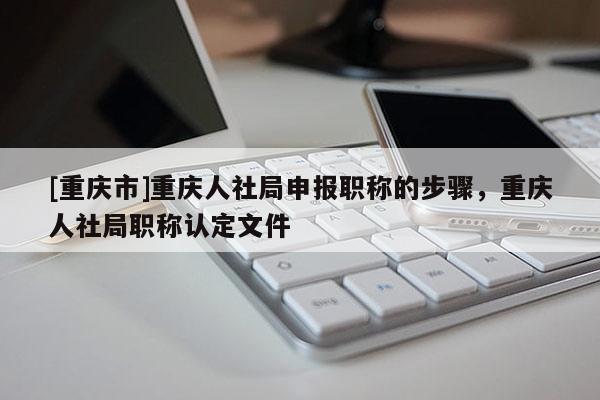 [重慶市]重慶人社局申報(bào)職稱的步驟，重慶人社局職稱認(rèn)定文件