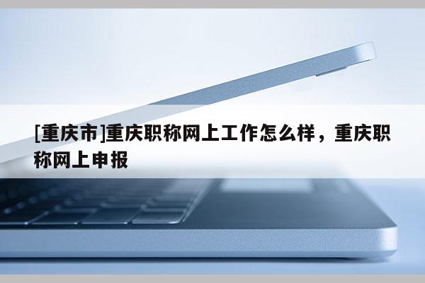 [重慶市]重慶職稱網上工作怎么樣，重慶職稱網上申報