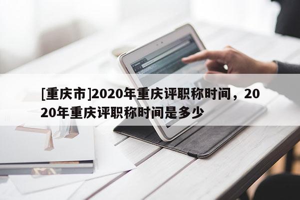 [重慶市]2020年重慶評職稱時間，2020年重慶評職稱時間是多少