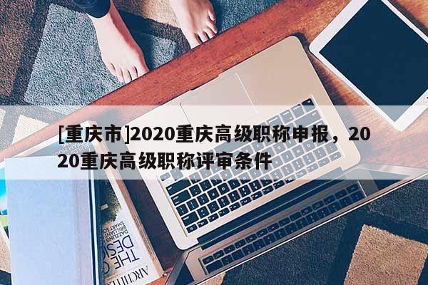 [重慶市]2020重慶高級職稱申報，2020重慶高級職稱評審條件