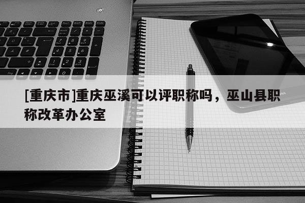 [重慶市]重慶巫溪可以評職稱嗎，巫山縣職稱改革辦公室